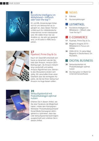 4
	NEWS
3	Editorial
6	Buchempfehlungen
	 LEITARTIKEL
8	 Künstliche Intelligenz im 		
	 Mittelstand – Hilfreich oder 	
	 “over the top”?
	E-COMMERCE
17	 Flywheel, Prime Day & Co.
22 	 Magento Imagine 2019 – 	
	 Mittelstand im Focus von 	
	Adobe
30 	 2009-2019: 10 Jahre Meet 	
	 Magento in Deutschland. Ein 	
	Rückblick.
	 DIGITAL BUSINESS
39	 Verkaufspotential mit 		
	 Produktkatalogen optimal
	nutzen
45	 Die Disruption im Markt für 	
	Unternehmenssoftware
Inhalt: 02/2019
8
Künstliche Intelligenz im
Mittelstand – Hilfreich
oder“over the top”?
KI- und ML-Anwendungen fühlen
sich für uns Verbraucher so zu-
gänglich an, dass dieses Themen-
umfeld auch für mittelständische
Unternehmen immer interessanter
wird. Wir stellen Ihnen hier vier
Ansätze vor, die sehr gut geeignet
sind, um KI sofort in KMU einzu-
setzen.
fotolia.com/warmworld
alphaspirit©123RF.com
17
Flywheel, Prime Day & Co.
Kaum ein Geschäft entwickelt sich
heute so dynamisch wie der Ver-
trieb über Amazon. Amazon-SEO-
Bedingungen, die Amazon-Adverti-
sing-Landschaft und weitere
Amazon-Algorithmen bzw. Elemen-
te des Ökosystems ändern sich
stetig. Wir verschaffen Ihnen einen
Überblick über die wichtigsten As-
pekte, die Sie bei Ihrem Verkauf auf
Amazon ins Auge fassen sollten.
39
Verkaufspotential mit
Produktkatalogen optimal
nutzen
Erfahren Sie in diesem Artikel, wie
Sie über Facebook die Möglichkeit
haben, mittels dem Kampagnen-
Werbeziel ‘Produktkatalogverkäufe’
Social Media Kampagnen dahin-
gehend zu optimieren, dass das
volle Verkaufspotential bestmöglich
ausgeschöpft wird, erfahren Sie in
diesem Artikel.
DenysPrykhodov/ShutterstockIRINASHI/Shutterstock
IAMNIKOM/Shutterstock
 