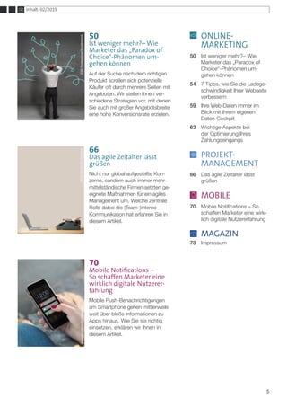 ONLINE-
	MARKETING
50	 Ist weniger mehr?– Wie 		
	 Marketer das „Paradox of
	 Choice“-Phänomen um-		
	 gehen können
54	 7 Tipps, wie Sie die Ladege-	
	 schwindigkeit Ihrer Webseite 	
	verbessern
59	 Ihre Web-Daten immer im
	 Blick mit Ihrem eigenen 		
	Daten-Cockpit
63	 Wichtige Aspekte bei
	 der Optimierung Ihres 		
	Zahlungseingangs
	 PROJEKT-
	MANAGEMENT
66	 Das agile Zeitalter lässt
	grüßen
	 MOBILE
70	 Mobile Notifications – So 	
	 schaffen Marketer eine wirk-	
	 lich digitale Nutzererfahrung
	 MAGAZIN
73	Impressum
5
Inhalt: 02/2019
66
Das agile Zeitalter lässt
grüßen
Nicht nur global aufgestellte Kon-
zerne, sondern auch immer mehr
mittelständische Firmen setzten ge-
eignete Maßnahmen für ein agiles
Management um. Welche zentrale
Rolle dabei die (Team-)interne
Kommunikation hat erfahren Sie in
diesem Artikel.
Georgejmclittle/ShutterstockAfricaStudio/Shutterstock
50
Ist weniger mehr?– Wie
Marketer das „Paradox of
Choice“-Phänomen um-
gehen können
Auf der Suche nach dem richtigen
Produkt scrollen sich potenzielle
Käufer oft durch mehrere Seiten mit
Angeboten. Wir stellen Ihnen ver-
schiedene Strategien vor, mit denen
Sie auch mit großer Angebotsbreite
eine hohe Konversionsrate erzielen.
adiruch©123RF.com
70
Mobile Notifications –
So schaffen Marketer eine
wirklich digitale Nutzerer-
fahrung
Mobile Push-Benachrichtigungen
am Smartphone gehen mittlerweile
weit über bloße Informationen zu
Apps hinaus. Wie Sie sie richtig
einsetzen, erklären wir Ihnen in
diesem Artikel.
ESBProfessional/Shutterstock
 