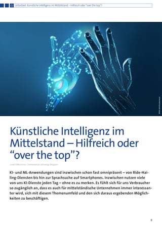KI- und ML-Anwendungen sind inzwischen schon fast omnipräsent – von Ride-Hai-
ling-Diensten bis hin zur Sprachsuche auf Smartphones. Inzwischen nutzen viele
von uns KI-Dienste jeden Tag – ohne es zu merken. Es fühlt sich für uns Verbraucher
so zugänglich an, dass es auch für mittelständische Unternehmen immer interessan-
ter wird, sich mit diesem Themenumfeld und den sich daraus ergebenden Möglich-
keiten zu beschäftigen.
8
Künstliche Intelligenz im
Mittelstand – Hilfreich oder
“over the top”?
Josef Willkommer, Chefredaktuer eStrategy-Magazin
Leitartikel: Künstliche Intelligenz im Mittelstand – Hilfreich oder “over the top”?
IRINASHI/Shutterstock
 
