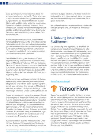 Ganz grundlegend unterscheidet man dabei zwi-
schen schwacher und starker KI. “Dabei ist schwa-
che KI fokussiert auf die Lösung konkreter Anwen-
dungsprobleme auf Basis der Methoden aus der
Mathematik und Informatik, wobei die entwickelten
Systeme zur Selbstoptimierung fähig sind. Dazu
werden auch Aspekte menschlicher Intelligenz nach-
gebildet und formal beschrieben bzw. Systeme zur
Simulation und Unterstützung menschlichen Den-
kens konstruiert.”1
Inzwischen geht man davon aus, dass die KI für
nahezu alle Branchen zukünftig eine entscheidende
Rolle spielen wird, indem sie intelligente Anwendun-
gen und erhöhte Effizienz in den Geschäftsprozessen
durch optimale Nutzung der bereits vorhandenen
und gerade in der Zukunft immer weiter ansteigen-
den Unternehmensdaten bereitstellt.
Gemäß einer Erhebung der Mittelstand-Digital
Begleitforschung unter dem Titel “Künstliche Intel-
ligenz im Mittelstand” halten sie 77% der befragten
Experten für keinen Hype sondern bedeutend für die
Zukunft des deutschen Mittelstandes und 70% der
Experten sehen die Gefahr dass der deutsche Mit-
telstand im Zuge der internationalen KI-Entwicklung
abgehängt wird.2
Großunternehmen und Konzerne haben KI-Techno-
logien inzwischen immer häufiger in ihre Systeme
integriert und sind mit den damit erzielten Ergebnis-
sen oft sehr zufrieden. Aber gerade im Mittelstand
stellt sich aktuell sehr häufig noch die Frage, ob die
Technologie für dieses Umfeld überhaupt relevant ist.
Darauf gibt es eine sehr eindeutige Antwort: Künstli-
che Intelligenz ist mittlerweile nicht nur für Unterneh-
men mit Milliardenbudgets geeignet und inzwischen
oft hilfreich! Gerade im Mittelstand ist der Wettbe-
werb oft sehr ausgeprägt, so dass selbst kleinere
Optimierungen und/oder Kostenvorteile enorme
Auswirkungen haben können. So lassen sich mit KI-
basierten Applikationen häufig Kosteneinsparungen
realisieren und zugleich der Kundenservice sowie
diverse andere Themenfelder verbessern.
Inzwischen stehen auch für mittelständische Unter-
nehmen Tools und Komponenten zur Verfügung,
die die Nutzung von Künstlicher Intelligenz auch bei
schmalen Budgets erlauben und die so flexibel und
leistungsfähig sind, dass man sich selbst bei massi-
ver Geschäftsentwicklung damit nicht in eine Sack-
gasse manövriert.
Nachfolgend möchten wir vier Ansätze vorstellen, die
sehr gut geeignet sind, um KI sofort in KMU einzu-
setzen:
1. Nutzung bestehender
Plattformen
Die Entwicklung einer eigenen KI ist zweifellos ein
komplexer und zeitaufwendiger Prozess und erfor-
dert erhebliche Investitionen. Glücklicherweise haben
inzwischen unterschiedlichste Technologieunterneh-
men – darunter auch so “Dickschiffe” wie Google,
Amazon und Facebook, ihre KI-Bemühungen im
Rahmen von Open-Source-Projekten auch Dritten
frei zugänglich gemacht. Die Nutzung dieser Tech-
nologien für Ihr Unternehmen spart Ihnen erhebliche
Kosten und Zeit, die bei komplett eigener Entwick-
lung und Gestaltung anfallen würden. Hier ist eine
zusammengestellte Liste einiger der beliebtesten
KI-Plattformen, die Ihr Unternehmen nutzen kann:
Tensorflow (von Google)
TensorFlow wurde 2015 veröffentlicht und ist eines
der am besten gepflegten und am weitesten verbrei-
teten Frameworks für maschinelles Lernen. In der
Forschung und im Produktivbetrieb wird TensorFlow
derzeit von verschiedenen Teams in kommerziellen
Google-Produkten wie Spracherkennung, Gmail,
Google Fotos und Google Suche verwendet. So wird
der Kartendienst Maps durch Analyse der von Street
View aufgenommenen Fotos, die mit Hilfe einer
auf TensorFlow basierenden KI analysiert werden,
verbessert. TensorFlow wurde ursprünglich vom
Google-Brain-Team für den Google-internen Bedarf
entwickelt und später unter der Apache-2.0-Open-
Source-Lizenz veröffentlicht.
9
Leitartikel: Künstliche Intelligenz im Mittelstand – Hilfreich oder “over the top”?
1
Strategie Künstliche Intelligenz der Bundesregierung, S. 4
2
https://www.mittelstand-digital.de/MD/Redaktion/DE/Publikationen/kuenstliche-intelligenz-im-mittelstand.pdf?__blob=publicationFile&v=6
 