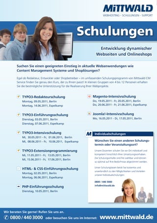 WEBHOSTING · SCHULUNGEN · SUPPORT




                                                      Schulungen
                                                                      Entwicklung dynamischer
                                                                     Webseiten und Onlineshops

        Suchen Sie einen geeigneten Einstieg in aktuelle Webanwendungen wie
        Content Management Systeme und Shoplösungen?

        Egal ob Redakteur, Entwickler oder Shopbetreiber – im umfassenden Schulungsprogramm von Mittwald CM
        Service finden Sie genau den Kurs, der zu Ihnen passt! In kleinen Gruppen von 4 bis 12 Personen erhalten
        Sie die bestmögliche Unterstützung für die Realisierung Ihrer Webprojekte.


            TYPO3-Redakteurschulung                                Magento-Intensivschulung
            Montag, 09.05.2011, Berlin                             Do, 19.05.2011 - Fr, 20.05.2011, Berlin
            Montag, 14.06.2011, Espelkamp                          Do, 20.06.2011 - Fr, 21.06.2011, Espelkamp


            TYPO3-Einführungsschulung                              Joomla!-Intensivschulung
            Dienstag, 03.05.2011, Berlin                           Mo, 16.05.2011 - Di, 17.05.2011, Berlin
            Dienstag, 07.06.2011, Espelkamp


            TYPO3-Intensivschulung                                  Individualschulungen
            Mi, 30.05.2011 - Fr, 01.06.2011, Berlin
            Mi, 08.06.2011 - Fr, 10.06.2011, Espelkamp              Wünschen Sie einen anderen Schulungs-
                                                                    termin oder Veranstaltungsort?

            TYPO3-Extensionprogrammierung                           Unsere Dozenten schulen Sie vor Ort individuell und

            Mi, 11.05.2011 - Fr, 13.05.2011, Berlin                 kompetent hinsichtlich Ihrer Umsetzungsvorhaben.
                                                                    Die Schulungsinhalte sind frei wählbar und können
            Mi, 15.06.2011 - Fr, 17.06.2011, Berlin
                                                                    so optimal auf Ihre Bedürfnisse abgestimmt werden.

                                                                    Unser Schulungsteam berät Sie kostenlos und
            HTML- & CSS-Einführungsschulung
                                                                    unverbindlich zu den Möglichkeiten und Vorteilen
            Montag, 02.05.2011, Berlin
                                                                    unserer Individualschulungen:
            Montag, 06.06.2011, Espelkamp
                                                                    0800 / 440 3000
                                                                    info@mittwald.de
            PHP-Einführungsschulung
            Dienstag, 10.05.2011, Berlin




Wir beraten Sie gerne! Rufen Sie uns an.

✆ 0800 / 440 3000             oder besuchen Sie uns im Internet:        www.mittwald.de
 