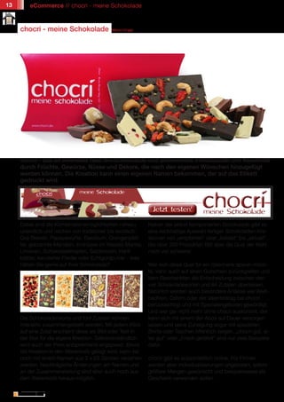13       eCommerce // chocri - meine Schokolade



     chocri - meine Schokolade                      Marion Engel




     chocri - das ist einerseits faire Bio-Schokolade und andererseits Individualität und Kreativität
     durch Früchte, Gewürze, Nüsse und Dekore, die nach den eigenen Wünschen hinzugefügt
     werden können. Die Kreation kann einen eigenen Namen bekommen, der auf das Etikett
     gedruckt wird.




     Dabei sind die Kombinationsmöglichkeiten nahezu                 Neben der selbst komponierten Schokolade gibt es
     unendlich und reichen von traditionell bis exotisch:            eine reichhaltige Auswahl fertiger Schokoladen-Kre-
     Goji Beeren, Papayawürfel, Basilikum, Orangenpfef-              ationen von „empfohlen“ über „beliebt“ bis „aktuell“.
     fer, gebrannte Mandeln, Erdnüsse im Wasabi-Mantel,              Bei über 200 Produkten fällt aber die Qual der Wahl
     Limonen, Schokoladetropfen, Salzbrezeln, Hanf-                  noch viel schwerer.
     blätter, kandierter Flieder oder Echtgoldpulver - was
     hätten Sie gerne auf Ihrer Schokolade?                          Wer sich diese Qual für ein Geschenk sparen möch-
                                                                     te, kann auch auf einen Gutschein zurückgreifen und
                                                                     dem Beschenkten die Entscheidung zwischen den
                                                                     vier Schokoladesorten und 84 Zutaten überlassen.
                                                                     Natürlich werden auch besondere Anlässe wie Weih-
                                                                     nachten, Ostern oder der Valentinstag bei chocri
                                                                     berücksichtigt und mit Spezialangeboten gewürdigt.
                                                                     Und wer gar nicht mehr ohne chocri auskommt, der
     Die Schokoladensorte und fünf Zutaten können                    kann sich mit einem der Abos auf Dauer versorgen
     interaktiv zusammengestellt werden. Mit jedem Klick             lassen und seine Zuneigung sogar mit speziellen
     auf eine Zutat erscheint diese als Bild oder Text in            Shirts oder Taschen öffentlich zeigen. „chocri gut, al-
     der Box für die eigene Kreation. Selbstverständlich             les gut“ oder „Frisch getäfelt“ sind nur zwei Beispiele
     wird auch der Preis entsprechend angepasst. Bevor               dafür.
     die Kreation in den Warenkorb gelegt wird, kann sie
     noch mit einem Namen aus 2 x 25 Zeichen versehen                chocri gibt es ausschließlich online. Für Firmen
     werden. Nachträgliche Änderungen am Namen und                   werden aber Individualisierungen angeboten, sofern
     an der Zusammenstellung sind aber auch noch aus                 größere Mengen gewünscht und beispielsweise als
     dem Warenkorb heraus möglich.                                   Geschenk verwenden sollen.

               // Das kostenlose eMagazin | Ausgabe #6 | März 2011                                      www.estrategy-magazin.de
 