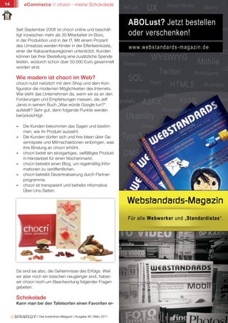 14       eCommerce // chocri - meine Schokolade




     Seit September 2008 ist chocri online und beschäf-
     tigt inzwischen mehr als 30 Mitarbeiter im Büro,
     in der Produktion und in der IT. Mit einem Prozent
     des Umsatzes werden Kinder in der Elfenbeinküste,
     einer der Kakaoanbauregionen unterstützt. Kunden
     können bei ihrer Bestellung eine zusätzliche Spende
     leisten, wodurch schon über 50.000 Euro gesammelt
     worden sind.

     Wie modern ist chocri im Web?
     chocri nutzt natürlich mit dem Shop und dem Kon-
     figurator die modernen Möglichkeiten des Internets.
     Wie steht das Unternehmen da, wenn wir es an den
     Forderungen und Empfehlungen messen, die Jeff
     Jarvis in seinem Buch „Was würde Google tun?“
     aufstellt? Sehr gut, denn folgende Punkte werden
     berücksichtigt:

     »   Die Kunden bekommen das Sagen und bestim-
         men, wie ihr Produkt aussieht.
     »   Die Kunden dürfen sich und ihre Ideen über Ge-
         winnspiele und Mitmachaktionen einbringen, was
         ihre Bindung an chocri erhöht.
     »   chocri bietet ein einzigartiges, vielfältiges Produkt
         in Handarbeit für einen Nischenmarkt.
     »   chocri betreibt einen Blog, um regelmäßig Infor-
         mationen zu veröffentlichen.
     »   chocri betreibt Dezentralisierung durch Partner-
         programme.
     »   chocri ist transparent und betreibt informative
         Über-Uns-Seiten.




     Da sind sie also, die Geheimnisse des Erfolgs. Weil
     wir aber noch ein bisschen neugieriger sind, haben
     wir chocri noch um Beantwortung folgender Fragen
     gebeten:

     Schokolade
     Kann man bei den Tafelsorten einen Favoriten er-


                // Das kostenlose eMagazin | Ausgabe #6 | März 2011
 