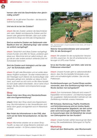 15       eCommerce // chocri - meine Schokolade




     kennen oder sind die Geschmäcker eher gleich-
     mäßig verteilt?

     chocri: Ja, es gibt einen Favoriten – die klassische
     Vollmilchschokolade.

     Und wie ist es bei den Zutaten?

     chocri: Bei den Zutaten variieren die Geschmäcker
     sehr stark. Beliebt sind klassische Zutaten wie Erd-
     beeren oder gebrannte Mandeln, aber auch außer-
     gewöhnliche Dinge wie Chili oder Echtgoldpulver.

     Sind so exotische Zutaten wie Salzbrezeln oder
     Basilikum eher ein „Marketing-Gag“ oder werden                   Abb.: Spendenprojekt in Zusammenarbeit mit dem Verein „DIV Kinder“ in
                                                                      der Elfenbeinküste
     sie wirklich nachgefragt?
                                                                      Welcher Versanddienstleister wird verwendet?
     chocri: Tatsächlich sind diese Zutaten nachgefragt.              DHL für alle Sendungen?
     Unsere Kunden sind offen für Neues, probieren gern
     etwas aus. Manchmal sind wir selbst erstaunt, wie                chocri: Wir arbeiten für den europäischen Versand
     gut die ein oder andere exotisch wirkende Zutat mit              mit DHL zusammen, für die US-amerikanischen Lie-
     Schokolade harmoniert.                                           ferungen ist UPS unser Partner.

     Sind die Zutaten auch biologisch und fair oder                   Ist es den Kunden egal, wer liefert, oder sind da
     „nur“ die Schokolade selber?                                     Präferenzen erkennbar?

     chocri: Es gibt viele Biozutaten und wir wollen eben             chocri: Unseren Kunden geht es selbstverständlich
     dieses Angebot ausbauen. Da aber insbesondere zu                 darum, dass Sie ihre bestellte Schokolade unver-
     den Feiertagen auch Dekore wie Zuckeraufleger oder               sehrt und schnellstmöglich erhalten. Das sind die
     Streudeko gefragt sind, behalten wir diese im Sorti-             Präferenzen.
     ment, auch wenn es sich nicht um Bio-Ware handelt.
     So kann jeder selbst entscheiden, wie er seine chocri            Kundenbewertungen von Trusted Shops werden
     belegt. Die Bio-Zutaten sind entsprechend ausge-                 verwendet, aber eine Zertifizierung liegt nicht vor.
     zeichnet.                                                        Wurde darüber mal nachgedacht?

     Shop                                                             chocri: Zum momentanen Zeitpunkt sind unsere IT-
     Steckt hinter dem Shop eine Standardsoftware                     Kapazitäten mit Innovations- und Wachstumsprojek-
     oder eine Eigenentwicklung?                                      ten ausgelastet. Selbstverständlich befindet sich die
                                                                      Zertifizierung innerhalb unseres Interesses.
     chocri: Hinter dem Shop steckt eine Eigenentwick-
     lung. Die Informationen zu den Versandkosten sind                Mit Vorkasse, Bankeinzug, PayPal, Kreditkarte
     etwas dünn gesät und eigentlich erst im Warenkorb                und Sofortüberweisung wird ein breites Spekt-
     sichtbar.                                                        rum an Zahlungsarten abgedeckt, bei dem sicher
                                                                      jeder seine bevorzugte Zahlungsart findet. Gibt
     Man findet die Informationen in den FAQ, aber                    es Auswertungen über die Beliebtheit der einzel-
     nicht auf der Seite Versandoptionen. Ist das Ab-                 nen Zahlungsarten bei den Kunden?
     sicht?
                                                                      chocri: Unsere Kunden wählen bevorzugt den Bank-
     chocri: Momentan arbeiten wir an einem Shop-                     einzug. Die zweitbeliebteste Zahlungsart ist PayPal.
     Facelift, so dass sich einige Bereiche verändern und
     anpassen werden – im Sinne unserer Kunden.                       Marketing
                                                                      chocri auf dem Weihnachts- oder Wochenmarkt


                // Das kostenlose eMagazin | Ausgabe #6 | März 2011                                              www.estrategy-magazin.de
 