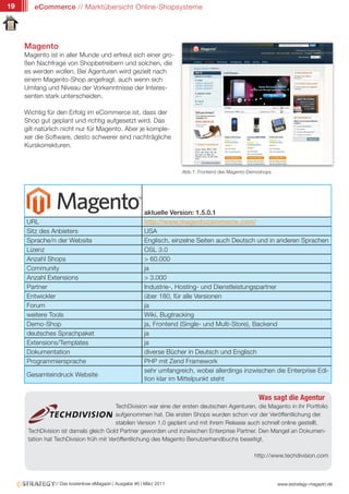 19      eCommerce // Marktübersicht Online-Shopsysteme




     Magento
     Magento ist in aller Munde und erfreut sich einer gro-
     ßen Nachfrage von Shopbetreibern und solchen, die
     es werden wollen. Bei Agenturen wird gezielt nach
     einem Magento-Shop angefragt, auch wenn sich
     Umfang und Niveau der Vorkenntnisse der Interes-
     senten stark unterscheiden.

     Wichtig für den Erfolg im eCommerce ist, dass der
     Shop gut geplant und richtig aufgesetzt wird. Das
     gilt natürlich nicht nur für Magento. Aber je komple-
     xer die Software, desto schwerer sind nachträgliche
     Kurskorrekturen.



                                                                      Abb.1: Frontend des Magento-Demoshops




                                                         aktuelle Version: 1.5.0.1
     URL                                                 http://www.magentocommerce.com/
     Sitz des Anbieters                                  USA
     Sprache/n der Website                               Englisch, einzelne Seiten auch Deutsch und in anderen Sprachen
     Lizenz                                              OSL 3.0
     Anzahl Shops                                        > 60.000
     Community                                           ja
     Anzahl Extensions                                   > 3.000
     Partner                                             Industrie-, Hosting- und Dienstleistungspartner
     Entwickler                                          über 180, für alle Versionen
     Forum                                               ja
     weitere Tools                                       Wiki, Bugtracking
     Demo-Shop                                           ja, Frontend (Single- und Multi-Store), Backend
     deutsches Sprachpaket                               ja
     Extensions/Templates                                ja
     Dokumentation                                       diverse Bücher in Deutsch und Englisch
     Programmiersprache                                  PHP mit Zend Framework
                                                         sehr umfangreich, wobei allerdings inzwischen die Enterprise Edi-
     Gesamteindruck Website
                                                         tion klar im Mittelpunkt steht

                                                                                                     Was sagt die Agentur
                                         TechDivision war eine der ersten deutschen Agenturen, die Magento in ihr Portfolio
                                         aufgenommen hat. Die ersten Shops wurden schon vor der Veröffentlichung der
                                         stabilen Version 1.0 geplant und mit ihrem Release auch schnell online gestellt.
      TechDivision ist damals gleich Gold Partner geworden und inzwischen Enterprise Partner. Den Mangel an Dokumen-
      tation hat TechDivision früh mit Veröffentlichung des Magento Benutzerhandbuchs beseitigt.

                                                                                                    http://www.techdivision.com



                // Das kostenlose eMagazin | Ausgabe #6 | März 2011                                           www.estrategy-magazin.de
 