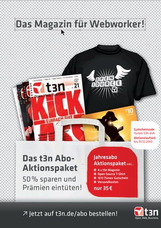 Das Magazin für Webworker!




                                                     Gutscheincode
                                                     itunes-t3n-es4
                                                     Aktionslaufzeit
                                                     bis 01.12.2010




 Das t3n Abo-            Jahresabo
                         Aktionspaket inkl.:
 Aktionspaket            •
                         •
                             4 x t3n Magazin
                             Open Source T-Shirt
 50 % sparen und         •
                         •
                             10 € iTunes-Gutschein
                             Versandkosten

 Prämien eintüten!       nur 35 €



 • Jetzt auf t3n.de/abo bestellen!
 