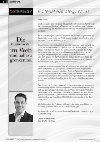 3   EDITORIAL




                                             Editorial eStrategy Nr. 6
                                             Liebe Leser,

                                             Die 6. Ausgabe des eStrategy-Magazins bietet wieder ein Füllhorn vol-
                                             ler interessanter Beiträge zu Themen, die den eCommerce bewegen.
                                             Die Optimierung der Konversionsrate steht da natürlich ganz oben auf
                                             der Liste.

                                             Es ist uns gelungen, bekannte Experten als Autoren zu gewinnen, die

          Die                                Ihnen, liebe Leser, nicht nur Erklärungen, sondern auch konkret um-
                                             setzbare Tipps an die Hand geben.

    Möglichkeiten                            Diese Anregungen sind natürlich auch für diejenigen sehr wertvoll, die


    im Web
                                             noch am Anfang stehen und gerade über den Aufbau eines Online-
                                             Shops nachdenken. Zeigen die Beiträge doch, wie breit das Aufga-
                                             benspektrum ist, das vor jedem Shopbetreiber liegt. Aber mit der

    sind nahezu                              richtigen Vorbereitung ist der Erfolg ja durchaus erreichbar.
                                             Wer sich gerade mit der Auswahl des passenden Shopsystems be-

    grenzenlos.                              schäftigt, findet in unserer umfangreichen Marktübersicht interessante
                                             Informationen über Open Source-Shopsysteme.

                                             Social Media ist ein anderes Thema, das immer wichtiger wird und
                                             einen festen Platz auf der Agenda von Unternehmen finden sollte,
                                             die online etwas bewegen möchten. Auch zu Facebook & Co bietet
                                             die eStrategy Ausgabe 6 also Anregungen, wie andere Unternehmen
                                             damit bereits erfolgreich sind. Ebenso wichtig sind aber auch Informa-
                                             tionen über rechtliche Aspekte, damit Sie keine böse Überraschung
                                             erleben.

                                             Den Bogen zur Praxis schlagen wir in dieser Ausgabe mit interessan-
                                             ten Interviewpartnern. Lernen sie pfiffige Geschäftsideen kennen, die
                                             sich auf dem Weg zum Erfolg befinden. Vieles ist möglich. Vielleicht
                                             bietet eines der vorgestellten Unternehmen ja etwas an, was Sie gut
                                             gebrauchen können? Oder vielleicht kommen Sie durch deren An-
                                             gebote selber auf neue Ideen? Die Möglichkeiten sind ja in der Tat
                                             unbegrenzt.

                                             Wir hoffen, dass der Frühling nicht nur in der Natur neue Blüten her-
                                             vorbringt, sondern auch den eCommerce beflügelt.

                                             In diesem Sinne wünschen wir Ihnen viel Spaß beim Lesen und einen
                                             bunten Frühling.

                                             Josef Willkommer
                                             Coordinator eStrategy




         // Das kostenlose eMagazin | Ausgabe #6 | März 2011                                    www.estrategy-magazin.de
 