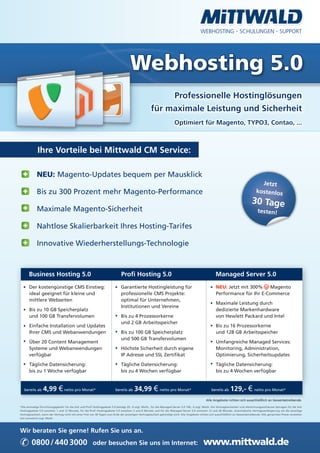 WEBHOSTING · SCHULUNGEN · SUPPORT




                                                                                      Webhosting 5.0
                                                                                                           Professionelle Hostinglösungen
                                                                                                      für maximale Leistung und Sicherheit
                                                                                                                        Optimiert für Magento, TYPO3, Contao, ...



             Ihre Vorteile bei Mittwald CM Service:

             NEU: Magento-Updates bequem per Mausklick
                                                                                                                                                                                          Jetzt
             Bis zu 300 Prozent mehr Magento-Performance                                                                                                                                kostenlos
                                                                                                                                                                                     30 Tage
             Maximale Magento-Sicherheit                                                                                                                                                  testen!

             Nahtlose Skalierbarkeit Ihres Hosting-Tarifes

             Innovative Wiederherstellungs-Technologie



      Business Hosting 5.0                                                     Profi Hosting 5.0                                                         Managed Server 5.0
       Der kostengünstige CMS Einstieg:                                        Garantierte Hostingleistung für                                           NEU: Jetzt mit 300%    Magento
       ideal geeignet für kleine und                                           professionelle CMS Projekte:                                              Performance für Ihr E-Commerce
       mittlere Webseiten                                                      optimal für Unternehmen,
                                                                                                                                                         Maximale Leistung durch
                                                                               Institutionen und Vereine
       Bis zu 10 GB Speicherplatz                                                                                                                        dedizierte Markenhardware
       und 100 GB Transfervolumen                                              Bis zu 4 Prozessorkerne                                                   von Hewlett Packard und Intel
                                                                               und 2 GB Arbeitsspeicher
       Einfache Installation und Updates                                                                                                                 Bis zu 16 Prozessorkerne
       Ihrer CMS und Webanwendungen                                            Bis zu 100 GB Speicherplatz                                               und 128 GB Arbeitsspeicher
                                                                               und 500 GB Transfervolumen
       Über 20 Content Management                                                                                                                        Umfangreiche Managed Services:
       Systeme und Webanwendungen                                              Höchste Sicherheit durch eigene                                           Monitoring, Administration,
       verfügbar                                                               IP Adresse und SSL Zertifikat                                             Optimierung, Sicherheitsupdates

       Tägliche Datensicherung:                                                Tägliche Datensicherung:                                                  Tägliche Datensicherung:
       bis zu 1 Woche verfügbar                                                bis zu 4 Wochen verfügbar                                                 bis zu 4 Wochen verfügbar


   bereits ab     4,99 € netto pro Monat*                                 bereits ab     34,99 € netto pro Monat*                                     bereits ab    129,- € netto pro Monat*
                                                                                                                                                 Alle Angebote richten sich ausschließlich an Gewerbetreibende.

*Die einmalige Einrichtungsgebühr für die Solr und Profi Hostingpakete 5.0 beträgt 29,- € zzgl. MwSt., für die Managed Server 5.0 149,- € zzgl. MwSt. Die Vertragslaufzeiten und Abrechnungszeiträume betragen für die Solr
Hostingpakete 5.0 zwischen 1 und 12 Monate, für die Profi Hostingpakete 5.0 zwischen 3 und 6 Monate und für die Managed Server 5.0 zwischen 12 und 36 Monate. Automatische Vertragsverlängerung um die jeweilige
Vertragslaufzeit, wenn der Vertrag nicht mit einer Frist von 30 Tagen zum Ende der jeweiligen Vertragslaufzeit gekündigt wird. Alle Angebote richten sich ausschließlich an Gewerbetreibende. Alle genannten Preise verstehen
sich monatlich zzgl. MwSt.




Wir beraten Sie gerne! Rufen Sie uns an.

✆ 0800 / 440 3000                                       oder besuchen Sie uns im Internet:                                                     www.mittwald.de
 