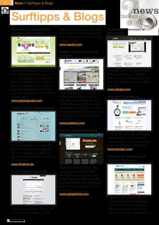 7     News // Surftipps & Blogs




    Surftipps & Blogs
    GreenGoose: Lifestyle-Ziele                  jekte verwalten lassen. Bei Dead-      ideapi: Zusammenarbeit an
    festlegen und umsetzen                       lines zeigt eine Progress Bar an,      Dokumenten
                                                 wie viel Zeit noch für die jeweilige
                                                 Aufgabe bleibt.
                                                 www.tasskr.com

                                                 Peakery: Erklommene Berge
                                                 festhalten




    Mit GreenGoose kann man einfa-                                                      Mit ideapi kann man gemeinsam
    che Lifestyle-Ziele festlegen, wie                                                  Dokumente anlegen, darüber
    z.B. regelmäßiges Training oder                                                     diskutieren und Templates für Do-
    täglich ausreichend zu trinken.                                                     kumente erstellen, die man öfters
    Zu verschiedenen Zielen gibt es                                                     braucht.
    kabellose Sensoren, mit denen                                                       www.ideapi.com
    man die tatsächlichen Fortschritte           Über Peakery kann man fest-
    messen kann.                                 halten, welche Berge man er-           TimeTac: Zeiterfassung
    www.greengoose.com                           klommen hat. Peakery hat über
                                                 150000 Berge und Erhebungen
    Finderia: Online-Branchenbuch                gespeichert, bei denen man sich
                                                 einchecken kann. Dazu kann man
                                                 Fotos posten und seine Erfolge
                                                 tracken.
                                                 www.peakery.com

                                                 Gobbler: Musikbearbeitung
                                                                                        TimeTac ist ein kostenpflichtiges
                                                                                        Zeiterfassungs-Tool für Unter-
                                                                                        nehmen, das im Browser und auf
    Auf Finderia kann man nach Bars,                                                    jedem Smartphone funktioniert.
    Ärzten, Handwerkern, Geschäf-                                                       www.timetac.com
    ten usw. suchen und dabei auf
    die Empfehlungen von Freunden                                                       SeniorProfis: Antworten auf
    zurückgreifen.                                                                      Unternehmer-Fragen
    www.finderia.de
                                                 Gobbler ist eine Desktop-App
    Tasskr: Simple ToDo-Liste                    zum gemeinsamen Bearbei-
                                                 ten von Musik und später auch
                                                 Video. Gobbler organisiert Files,
                                                 legt Backups an und vereinfacht
                                                 das Senden von großen Daten-
                                                 mengen.
                                                 www.getgobbler.com
                                                                                        Unternehmen können über Se-
                                                                                        niorProfis kurzfristig Ratschläge
                                                                                        von Experten auf verschiedenen
    Tasskr ist eine simple ToDo-Liste,                                                  Gebieten erfragen. Als Experte
    mit der sich Aufgaben und Pro-                                                      kann sich jeder mit ausreichender

              // Das kostenlose eMagazin | Ausgabe #6 | März 2011                                     www.estrategy-magazin.de
 