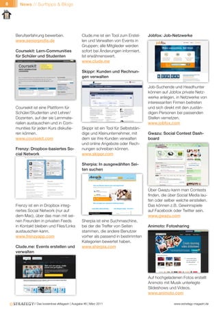 8     News // Surftipps & Blogs




    Berufserfahrung bewerben.                    Clude.me ist ein Tool zum Erstel-     Jobfox: Job-Netzwerke
    www.seniorprofis.de                          len und Verwalten von Events in
                                                 Gruppen; alle Mitglieder werden
    Coursekit: Lern-Communities                  sofort bei Änderungen informiert.
    für Schüler und Studenten                    Ist erwähnenswert.
                                                 www.clude.me

                                                 Skippr: Kunden und Rechnun-
                                                 gen verwalten

                                                                                       Job-Suchende und Headhunter
                                                                                       können auf Jobfox private Netz-
                                                                                       werke anlegen, in Netzwerke von
                                                                                       interessanten Firmen beitreten
    Coursekit ist eine Plattform für                                                   und sich direkt mit den zustän-
    Schüler/Studenten und Lehrer/                                                      digen Personen bei passenden
    Dozenten, auf der sie Lernmate-                                                    Stellen vernetzen.
    rialien austauschen und in Com-                                                    www.jobfox.com
    munities für jeden Kurs diskutie-            Skippr ist ein Tool für Selbststän-
    ren können.                                  dige und Kleinunternehmer, mit        Gwazu: Social Contest Dash-
    www.coursekit.com                            dem sie ihre Kunden verwalten         board
                                                 und online Angebote oder Rech-
    Frenzy: Dropbox-basiertes So-                nungen schreiben können.
    cial Network                                 www.skippr.com

                                                 Sherpia: In ausgewählten Sei-
                                                 ten suchen




                                                                                       Über Gwazu kann man Contests
                                                                                       finden, die über Social Media lau-
                                                                                       fen oder selber welche einstellen.
    Frenzy ist ein in Dropbox integ-                                                   Das können z.B. Gewinnspiele
    riertes Social Network (nur auf                                                    auf Facebook oder Twitter sein.
    dem Mac), über das man mit sei-                                                    www.gwazu.com
    nen Freunden in privaten Feeds               Sherpia ist eine Suchmaschine,
    in Kontakt bleiben und Files/Links           bei der die Treffer von Seiten        Animoto: Fotosharing
    austauschen kann.                            stammen, die andere Benutzer
    www.frenzyapp.com                            vorher als passend in bestimmten
                                                 Kategorien bewertet haben.
    Clude.me: Events erstellen und               www.sherpia.com
    verwalten




                                                                                       Auf hochgeladenen Fotos erstellt
                                                                                       Animoto mit Musik unterlegte
                                                                                       Slideshows und Videos.
                                                                                       www.animoto.com

              // Das kostenlose eMagazin | Ausgabe #6 | März 2011                                    www.estrategy-magazin.de
 