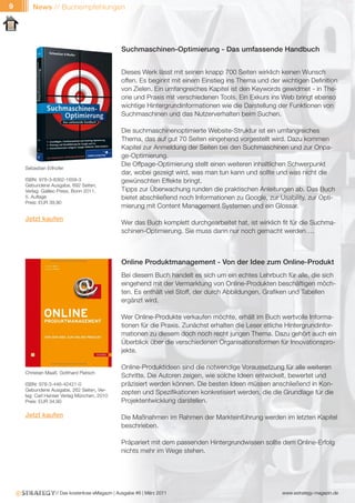 9      News // Buchempfehlungen




                                                Suchmaschinen-Optimierung - Das umfassende Handbuch


                                                Dieses Werk lässt mit seinen knapp 700 Seiten wirklich keinen Wunsch
                                                offen. Es beginnt mit einem Einstieg ins Thema und der wichtigen Definition
                                                von Zielen. Ein umfangreiches Kapitel ist den Keywords gewidmet - in The-
                                                orie und Praxis mit verschiedenen Tools. Ein Exkurs ins Web bringt ebenso
                                                wichtige Hintergrundinformationen wie die Darstellung der Funktionen von
                                                Suchmaschinen und das Nutzerverhalten beim Suchen.

                                                Die suchmaschinenoptimierte Website-Struktur ist ein umfangreiches
                                                Thema, das auf gut 70 Seiten eingehend vorgestellt wird. Dazu kommen
                                                Kapitel zur Anmeldung der Seiten bei den Suchmaschinen und zur Onpa-
                                                ge-Optimierung.
                                                Die Offpage-Optimierung stellt einen weiteren inhaltlichen Schwerpunkt
    Sebastian Erlhofer
                                                dar, wobei gezeigt wird, was man tun kann und sollte und was nicht die
    ISBN: 978-3-8362-1659-3                     gewünschten Effekte bringt.
    Gebundene Ausgabe, 692 Seiten,
    Verlag: Galileo Press, Bonn 2011,           Tipps zur Überwachung runden die praktischen Anleitungen ab. Das Buch
    5. Auflage                                  bietet abschließend noch Informationen zu Google, zur Usability, zur Opti-
    Preis: EUR 39,90
                                                mierung mit Content Management Systemen und ein Glossar.
    Jetzt kaufen
                                                Wer das Buch komplett durchgearbeitet hat, ist wirklich fit für die Suchma-
                                                schinen-Optimierung. Sie muss dann nur noch gemacht werden….



                                                Online Produktmanagement - Von der Idee zum Online-Produkt
                                                Bei diesem Buch handelt es sich um ein echtes Lehrbuch für alle, die sich
                                                eingehend mit der Vermarktung von Online-Produkten beschäftigen möch-
                                                ten. Es enthält viel Stoff, der durch Abbildungen, Grafiken und Tabellen
                                                ergänzt wird.

                                                Wer Online-Produkte verkaufen möchte, erhält im Buch wertvolle Informa-
                                                tionen für die Praxis. Zunächst erhalten die Leser etliche Hintergrundinfor-
                                                mationen zu diesem doch noch recht jungen Thema. Dazu gehört auch ein
                                                Überblick über die verschiedenen Organisationsformen für Innovationspro-
                                                jekte.

                                                Online-Produktideen sind die notwendige Voraussetzung für alle weiteren
    Christian Maaß, Gotthard Pietsch
                                                Schritte. Die Autoren zeigen, wie solche Ideen entwickelt, bewertet und
    ISBN: 978-3-446-42421-0                     präzisiert werden können. Die besten Ideen müssen anschließend in Kon-
    Gebundene Ausgabe, 262 Seiten, Ver-
    lag: Carl Hanser Verlag München, 2010
                                                zepten und Spezifikationen konkretisiert werden, die die Grundlage für die
    Preis: EUR 34,90                            Projektentwicklung darstellen.

    Jetzt kaufen                                Die Maßnahmen im Rahmen der Markteinführung werden im letzten Kapitel
                                                beschrieben.

                                                Präpariert mit dem passenden Hintergrundwissen sollte dem Online-Erfolg
                                                nichts mehr im Wege stehen.




                  // Das kostenlose eMagazin | Ausgabe #6 | März 2011                                   www.estrategy-magazin.de
 