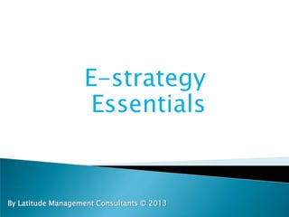 E-strategy
Essentials
By Latitude Management Consultants © 2013
 