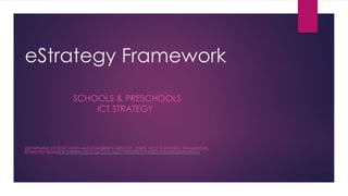 eStrategy Framework
SCHOOLS & PRESCHOOLS
ICT STRATEGY
DEPARTMENT OF EDUCATION AND CHILDREN’S SERVICES, (2008). DECS E-STRATEGY FRAMEWORK.
RETRIEVED FROMHTTP://WWW.DECD.SA.GOV.AU/ICTSTRATEGY/PAGES/LEADERS/ESTRATEGY/
 