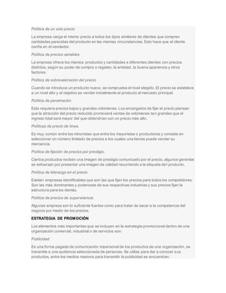 Política de un solo precio
La empresa carga el mismo precio a todos los tipos similares de clientes que compren
cantidades parecidas del producto en las mismas circunstancias. Esto hace que el cliente
confíe en el vendedor.
Política de precios variables
La empresa ofrece los mismos productos y cantidades a diferentes clientes con precios
distintos, según su poder de compra o regateo, la amistad, la buena apariencia y otros
factores.
Política de sobrevaloración del precio
Cuando se introduce un producto nuevo, se comprueba el nivel elegido. El precio se establece
a un nivel alto y el objetivo es vender inicialmente el producto al mercado principal.
Política de penetración
Esta requiere precios bajos y grandes volúmenes. Los encargados de fijar el precio piensan
que la atracción del precio reducido promoverá ventas de volúmenes tan grandes que el
ingreso total será mayor del que obtendrían con un precio más alto.
Políticas de precio de línea.
Es muy común entre los minoristas que entre los mayoristas o productores y consiste en
seleccionar un número limitado de precios a los cuales una tienda puede vender su
mercancía.
Política de fijación de precios por prestigio.
Ciertos productos reciben una imagen de prestigio comunicado por el precio, algunos gerentes
se esfuerzan por presentar una imagen de calidad recurriendo a la etiqueta del producto.
Política de liderazgo en el precio
Existen empresas identificables que son las que fijan los precios para todos los competidores.
Son las más dominantes y poderosas de sus respectivas industrias y sus precios fijan la
estructura para los demás.
Política de precios de supervivencia.
Algunas empresa son lo suficiente fuertes como para tratar de sacar a la competencia del
negocio por medio de los precios.
ESTRATEGIA DE PROMOCIÓN
Los elementos más importantes que se incluyen en la estrategia promocional dentro de una
organización comercial, industrial o de servicios son:
Publicidad
Es una forma pagada de comunicación impersonal de los productos de una organización, se
transmite a una audiencia seleccionada de personas. Se utiliza para dar a conocer sus
productos, entre los medios masivos para transmitir la publicidad se encuentran:
 