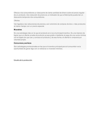 Ofrece a los consumidores un descuento de cierta cantidad de dinero sobre el precio regular
de un producto. Una reducción de precio es un indicador de que el fabricante puede dar un
descuento temporal a los consumidores.
Ofertas.
Van ligadas a las reducciones de precios y son sinónimo de compras de dos o más productos
al mismo tiempo con un precio especial.
Muestras
Es una estrategia más en la que el producto en sí es el principal incentivo. Es una manera de
lograr que un cliente pruebe el producto ya sea gratis o mediante el pago de una suma mínima
con el objeto de que use y conozca el producto y de esa forma, el cliente lo comprará por
voluntad propia.
Concursos y sorteos
Son estrategias promocionales en las que el incentivo principal para el consumidor es la
oportunidad de ganar algo con un esfuerzo e inversión mínimos.
Estudiode la producción
 