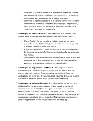 o Estrategia cooperativa: Consiste en incrementar el tamaño total del
mercado (para la misma compañía y los competidores) al encontrar
nuevos usuarios y aplicaciones del producto o servicio.
o Estrategia competitiva: Consiste en lograr una participación adicional
en el mercado invirtiendo fuertemente (por ejemplo, en publicidad,
venta personal, promoción de ventas y relaciones públicas) para
captar a los clientes de la competencia.
5. Estrategias de Reto de Mercado: Son estrategias que las compañías
pueden adoptar contra el líder del mercado y se clasifican en tres [1]:
o Ataque frontal: Consiste en atacar toda la mezcla de mercado
(producto, precio, distribución, promoción) del líder. Por lo general,
la realizan los competidores más fuertes.
o Ataque en los costados: Consiste en enfocarse en los puntos débiles
del líder, como el precio. Por lo general, la realizan los competidores
más débiles.
o Estrategias de derivación: Consiste en enfocarse en áreas que no son
abarcadas por el líder (generalmente, la realizan los competidores
que tienen un producto o servicio muy especializado).
6. Estrategias de Seguimiento de Mercado: Son empleadas por las
compañías de la competencia que no se interesan en retar al líder de
manera directa o indirecta. Éstas compañías tratan de mantener su
participación en el mercado (y sus utilidades) siguiendo de manera cercana
la política de producto, precio, lugar y promoción del líder [1].
7. Estrategias de Nicho de Mercado: Son utilizadas por los competidores
más pequeños que están especializados en dar servicio a nichos del
mercado y que los competidores más grandes suelen pasar por alto o
desconocen su existencia. Este tipo de compañías (nicheras) ofrecen
productos o servicios muy específicos y/o especializados, para satisfacer las
necesidades o deseos de grupos pequeños (de personas u organizaciones)
pero homogéneos en cuanto a sus necesidades o deseos [1].
 