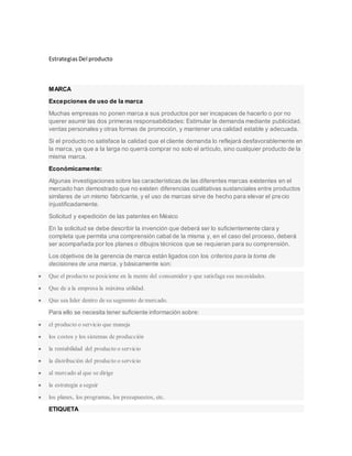 Estrategias Del producto
MARCA
Excepciones de uso de la marca
Muchas empresas no ponen marca a sus productos por ser incapaces de hacerlo o por no
querer asumir las dos primeras responsabilidades: Estimular la demanda mediante publicidad,
ventas personales y otras formas de promoción, y mantener una calidad estable y adecuada.
Si el producto no satisface la calidad que el cliente demanda lo reflejará desfavorablemente en
la marca, ya que a la larga no querrá comprar no solo el artículo, sino cualquier producto de la
misma marca.
Económicamente:
Algunas investigaciones sobre las características de las diferentes marcas existentes en el
mercado han demostrado que no existen diferencias cualitativas sustanciales entre productos
similares de un mismo fabricante, y el uso de marcas sirve de hecho para elevar el precio
injustificadamente.
Solicitud y expedición de las patentes en México
En la solicitud se debe describir la invención que deberá ser lo suficientemente clara y
completa que permita una comprensión cabal de la misma y, en el caso del proceso, deberá
ser acompañada por los planes o dibujos técnicos que se requieran para su comprensión.
Los objetivos de la gerencia de marca están ligados con los criterios para la toma de
decisiones de una marca, y básicamente son:
 Que el producto se posicione en la mente del consumidor y que satisfaga sus necesidades.
 Que de a la empresa la máxima utilidad.
 Que sea líder dentro de su segmento de mercado.
Para ello se necesita tener suficiente información sobre:
 el producto o servicio que maneja
 los costos y los sistemas de producción
 la rentabilidad del producto o servicio
 la distribución del producto o servicio
 al mercado al que se dirige
 la estrategia a seguir
 los planes, los programas, los presupuestos, etc.
ETIQUETA
 