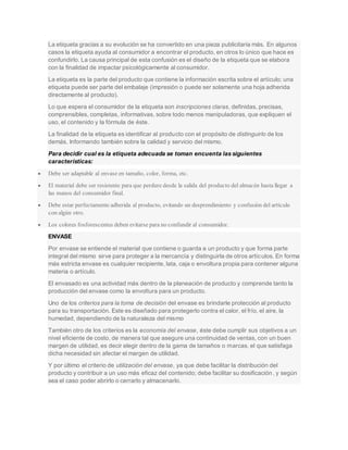 La etiqueta gracias a su evolución se ha convertido en una pieza publicitaria más. En algunos
casos la etiqueta ayuda al consumidor a encontrar el producto, en otros lo único que hace es
confundirlo. La causa principal de esta confusión es el diseño de la etiqueta que se elabora
con la finalidad de impactar psicológicamente al consumidor.
La etiqueta es la parte del producto que contiene la información escrita sobre el artículo; una
etiqueta puede ser parte del embalaje (impresión o puede ser solamente una hoja adherida
directamente al producto).
Lo que espera el consumidor de la etiqueta son inscripciones claras, definidas, precisas,
comprensibles, completas, informativas, sobre todo menos manipuladoras, que expliquen el
uso, el contenido y la fórmula de éste.
La finalidad de la etiqueta es identificar al producto con el propósito de distinguirlo de los
demás. Informando también sobre la calidad y servicio del mismo.
Para decidir cual es la etiqueta adecuada se toman encuenta las siguientes
características:
 Debe ser adaptable al envase en tamaño, color, forma, etc.
 El material debe ser resistente para que perdure desde la salida del producto del almacén hasta llegar a
las manos del consumidor final.
 Debe estar perfectamente adherida al producto, evitando un desprendimiento y confusión del artículo
con algún otro.
 Los colores fosforescentes deben evitarse para no confundir al consumidor.
ENVASE
Por envase se entiende el material que contiene o guarda a un producto y que forma parte
integral del mismo sirve para proteger a la mercancía y distinguirla de otros artículos. En forma
más estricta envase es cualquier recipiente, lata, caja o envoltura propia para contener alguna
materia o artículo.
El envasado es una actividad más dentro de la planeación de producto y comprende tanto la
producción del envase como la envoltura para un producto.
Uno de los criterios para la toma de decisión del envase es brindarle protección al producto
para su transportación. Este es diseñado para protegerlo contra el calor, el frío, el aire, la
humedad, dependiendo de la naturaleza del mismo
También otro de los criterios es la economía del envase, éste debe cumplir sus objetivos a un
nivel eficiente de costo, de manera tal que asegure una continuidad de ventas, con un buen
margen de utilidad, es decir elegir dentro de la gama de tamaños o marcas, el que satisfaga
dicha necesidad sin afectar el margen de utilidad.
Y por último el criterio de utilización del envase, ya que debe facilitar la distribución del
producto y contribuir a un uso más eficaz del contenido; debe facilitar su dosificación, y según
sea el caso poder abrirlo o cerrarlo y almacenarlo.
 