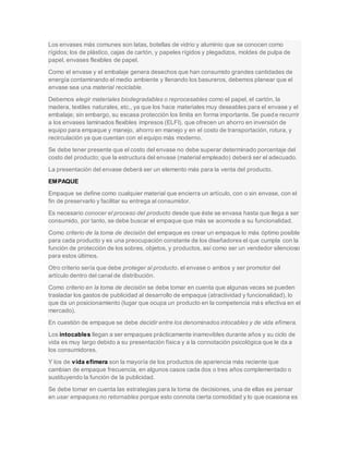 Los envases más comunes son latas, botellas de vidrio y aluminio que se conocen como
rígidos; los de plástico, cajas de cartón, y papeles rígidos y plegadizos, moldes de pulpa de
papel, envases flexibles de papel.
Como el envase y el embalaje genera desechos que han consumido grandes cantidades de
energía contaminando el medio ambiente y llenando los basureros, debemos planear que el
envase sea una material reciclable.
Debemos elegir materiales biodegradables o reprocesables como el papel, el cartón, la
madera, textiles naturales, etc., ya que los hace materiales muy deseables para el envase y el
embalaje; sin embargo, su escasa protección los limita en forma importante. Se puede recurrir
a los envases laminados flexibles impresos (ELFI), que ofrecen un ahorro en inversión de
equipo para empaque y manejo, ahorro en manejo y en el costo de transportación, rotura, y
recirculación ya que cuentan con el equipo más moderno.
Se debe tener presente que el costo del envase no debe superar determinado porcentaje del
costo del producto; que la estructura del envase (material empleado) deberá ser el adecuado.
La presentación del envase deberá ser un elemento más para la venta del producto.
EMPAQUE
Empaque se define como cualquier material que encierra un artículo, con o sin envase, con el
fin de preservarlo y facilitar su entrega al consumidor.
Es necesario conocer el proceso del producto desde que éste se envasa hasta que llega a ser
consumido, por tanto, se debe buscar el empaque que más se acomode a su funcionalidad.
Como criterio de la toma de decisión del empaque es crear un empaque lo más óptimo posible
para cada producto y es una preocupación constante de los diseñadores el que cumpla con la
función de protección de los sobres, objetos, y productos, así como ser un vendedor silencioso
para estos últimos.
Otro criterio sería que debe proteger al producto, el envase o ambos y ser promotor del
artículo dentro del canal de distribución.
Como criterio en la toma de decisión se debe tomar en cuenta que algunas veces se pueden
trasladar los gastos de publicidad al desarrollo de empaque (atractividad y funcionalidad), lo
que da un posicionamiento (lugar que ocupa un producto en la competencia más efectiva en el
mercado).
En cuestión de empaque se debe decidir entre los denominados intocables y de vida efímera.
Los intocables llegan a ser empaques prácticamente inamovibles durante años y su ciclo de
vida es muy largo debido a su presentación física y a la connotación psicológica que le da a
los consumidores.
Y los de vida efímera son la mayoría de los productos de apariencia más reciente que
cambian de empaque frecuencia, en algunos casos cada dos o tres años complementado o
sustituyendo la función de la publicidad.
Se debe tomar en cuenta las estrategias para la toma de decisiones, una de ellas es pensar
en usar empaques no retornables porque esto connota cierta comodidad y lo que ocasiona es
 