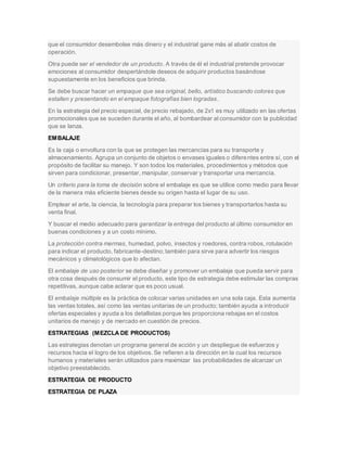 que el consumidor desembolse más dinero y el industrial gane más al abatir costos de
operación.
Otra puede ser el vendedor de un producto. A través de él el industrial pretende provocar
emociones al consumidor despertándole deseos de adquirir productos basándose
supuestamente en los beneficios que brinda.
Se debe buscar hacer un empaque que sea original, bello, artístico buscando colores que
estallen y presentando en el empaque fotografías bien logradas.
En la estrategia del precio especial, de precio rebajado, de 2x1 es muy utilizado en las ofertas
promocionales que se suceden durante el año, al bombardear al consumidor con la publicidad
que se lanza.
EMBALAJE
Es la caja o envoltura con la que se protegen las mercancías para su transporte y
almacenamiento. Agrupa un conjunto de objetos o envases iguales o diferentes entre sí, con el
propósito de facilitar su manejo. Y son todos los materiales, procedimientos y métodos que
sirven para condicionar, presentar, manipular, conservar y transportar una mercancía.
Un criterio para la toma de decisión sobre el embalaje es que se utilice como medio para llevar
de la manera más eficiente bienes desde su origen hasta el lugar de su uso.
Emplear el arte, la ciencia, la tecnología para preparar los bienes y transportarlos hasta su
venta final.
Y buscar el medio adecuado para garantizar la entrega del producto al último consumidor en
buenas condiciones y a un costo mínimo.
La protección contra mermas, humedad, polvo, insectos y roedores, contra robos, rotulación
para indicar el producto, fabricante-destino;también para sirve para advertir los riesgos
mecánicos y climatológicos que lo afectan.
El embalaje de uso posterior se debe diseñar y promover un embalaje que pueda servir para
otra cosa después de consumir el producto, este tipo de estrategia debe estimular las compras
repetitivas, aunque cabe aclarar que es poco usual.
El embalaje múltiple es la práctica de colocar varias unidades en una sola caja. Esta aumenta
las ventas totales, así como las ventas unitarias de un producto; también ayuda a introducir
ofertas especiales y ayuda a los detallistas porque les proporciona rebajas en el costos
unitarios de manejo y de mercado en cuestión de precios.
ESTRATEGIAS (MEZCLA DE PRODUCTOS)
Las estrategias denotan un programa general de acción y un despliegue de esfuerzos y
recursos hacia el logro de los objetivos. Se refieren a la dirección en la cual los recursos
humanos y materiales serán utilizados para maximizar las probabilidades de alcanzar un
objetivo preestablecido.
ESTRATEGIA DE PRODUCTO
ESTRATEGIA DE PLAZA
 
