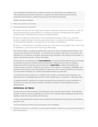 Las estrategias de distribución se deben en base a las decisiones y los objetivos de
mercadotecnia general de la empresa. La mayoría de estas decisiones las toman los
productores de artículos, quienes se guían por tres criterios generales.
Existen dos tipos de plaza:
 Plaza para productos de consumo
 Plaza para productos industriales
 Cobertura de Mercado. En la selección de la plaza es importante seleccionar el tamaño y el valor del
mercado potencial que se desea abastecer. La cobertura de mercado es tan importante para algunos
productores que es absolutamente necesario un canal para lograrla.
 Control se utiliza para seleccionar la clase de distribución adecuada, es decir, es el controldel
producto. Cuando el producto sale de las manos del productor, se pierde el controldebido a que pasa a
ser propiedad del comprador y este puede hacer lo que quiera con el producto.
 Costos. La mayoría de los consumidores piensa que cuanto más corta sea la plaza, menor será el costo
de distribución, y por lo tanto menor el precio que deban pagar.
Por lo tanto utilizar una plaza de distribución más corta, da por resultado generalmente, una
cobertura de mercado muy limitada, un control de los productos más alto y unos costos más
elevados, por el contrario una plaza más larga da por resultado una cobertura más amplia, un
menor control del producto y costos más bajos.
El mercado de revendedores: los intermediarios: son grupos independiente que se encargan
de transferir el producto del fabricante al consumidor, obteniendo por ello una utilidad y
proporcionando al comprador diversos servicios; mayoristas: realizan intercambios de
productos para revender o utilizar la mercancía en sus negocios; minoristas o detallistas: son
aquellos comerciantes cuyas actividades se relacionan con la venta de bienes y/o servicios a
los consumidores finales, son dueños del establecimiento que atienden.
La distribución física puede ser un medidor entre el éxito y el fracaso en los negocios. Las
alternativas en la estrategia depende del número de fábricas y el mercado o mercados meta.
El almacenamiento requiere de un lugar para guardar los productos si es que mantiene un
inventario. Se toma en cuenta el tamaño, cantidad y ubicación de las instalaciones para
almacenarlos.
ESTRATEGIA DE PRECIO
El precio de un producto es sólo una oferta para probar el pulso del mercado. Si los clientes
aceptan la oferta, el precio asignado es correcto; si lo rechazan debe cambiarse el precio con
rapidez o bien retirar el producto del mercado.
La clave para determinar el precio de un producto es entender el valor que los consumidores
perciben en él.
Funciones del precio dentro de la economía como estrategia:
 Regular la producción. La decisión de cuánto producir depende también de la reacción del consumidor al
precio del producto.
 