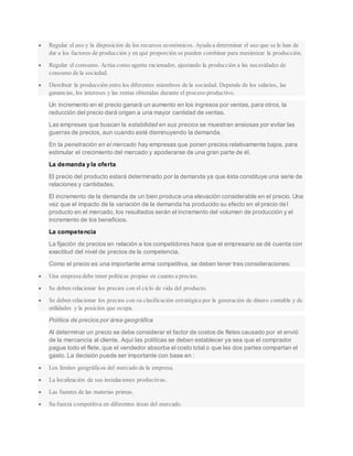  Regular el uso y la disposición de los recursos económicos. Ayuda a determinar el uso que se le han de
dar a los factores de producción y en qué proporción se pueden combinar para maximizar la producción.
 Regular el consumo. Actúa como agente racionador, ajustando la producción a las necesidades de
consumo de la sociedad.
 Distribuir la producción entre los diferentes miembros de la sociedad. Depende de los salarios, las
ganancias, los intereses y las rentas obtenidas durante el proceso productivo.
Un incremento en el precio ganará un aumento en los ingresos por ventas, para otros, la
reducción del precio dará origen a una mayor cantidad de ventas.
Las empresas que buscan la estabilidad en sus precios se muestran ansiosas por evitar las
guerras de precios, aun cuando esté disminuyendo la demanda.
En la penetración en el mercado hay empresas que ponen precios relativamente bajos, para
estimular el crecimiento del mercado y apoderarse de una gran parte de él.
La demanda y la oferta
El precio del producto estará determinado por la demanda ya que ésta constituye una serie de
relaciones y cantidades.
El incremento de la demanda de un bien produce una elevación considerable en el precio. Una
vez que el impacto de la variación de la demanda ha producido su efecto en el precio del
producto en el mercado, los resultados serán el incremento del volumen de producción y el
incremento de los beneficios.
La competencia
La fijación de precios en relación a los competidores hace que el empresario se dé cuenta con
exactitud del nivel de precios de la competencia.
Como el precio es una importante arma competitiva, se deben tener tres consideraciones:
 Una empresa debe tener políticas propias en cuanto a precios.
 Se deben relacionar los precios con el ciclo de vida del producto.
 Se deben relacionar los precios con su clasificación estratégica por la generación de dinero contable y de
utilidades y la posición que ocupa.
Política de precios por área geográfica
Al determinar un precio se debe considerar el factor de costos de fletes causado por el envió
de la mercancía al cliente. Aquí las políticas se deben establecer ya sea que el comprador
pague todo el flete, que el vendedor absorba el costo total o que las dos partes compartan el
gasto. La decisión puede ser importante con base en :
 Los límites geográficos del mercado de la empresa.
 La localización de sus instalaciones productivas.
 Las fuentes de las materias primas.
 Su fuerza competitiva en diferentes áreas del mercado.
 
