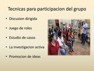 Tecnicas para participacion del grupo
• Discusion dirigida
• Juego de roles

• Estudio de casos
• La investigacion activa
• Promocion de ideas

 