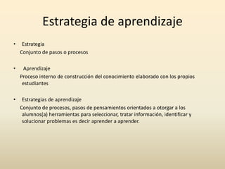 Estrategia de aprendizaje
•

Estrategia
Conjunto de pasos o procesos

•

Aprendizaje
Proceso interno de construcción del conocimiento elaborado con los propios
estudiantes

•

Estrategias de aprendizaje
Conjunto de procesos, pasos de pensamientos orientados a otorgar a los
alumnos(a) herramientas para seleccionar, tratar información, identificar y
solucionar problemas es decir aprender a aprender.

 