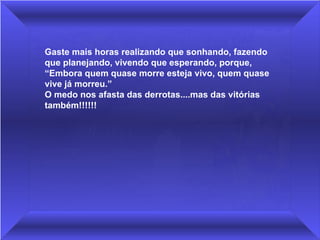 Gaste mais horas realizando que sonhando, fazendo 
que planejando, vivendo que esperando, porque,
“Embora quem quase morre esteja vivo, quem quase 
vive já morreu.”
O medo nos afasta das derrotas....mas das vitórias 
também!!!!!!
 