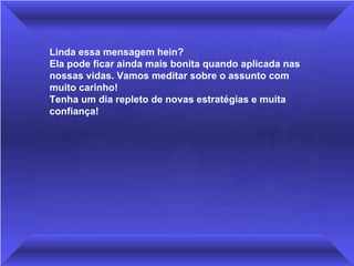 Linda essa mensagem hein?
Ela pode ficar ainda mais bonita quando aplicada nas 
nossas vidas. Vamos meditar sobre o assunto com 
muito carinho!
Tenha um dia repleto de novas estratégias e muita 
confiança!
 