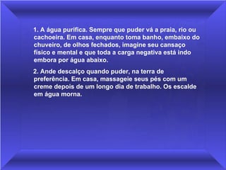  1. A água purifica. Sempre que puder vá a praia, rio ou 
 cachoeira. Em casa, enquanto toma banho, embaixo do 
 chuveiro, de olhos fechados, imagine seu cansaço 
 físico e mental e que toda a carga negativa está indo 
 embora por água abaixo. 
 2. Ande descalço quando puder, na terra de 
 preferência. Em casa, massageie seus pés com um 
 creme depois de um longo dia de trabalho. Os escalde 
 em água morna.
 