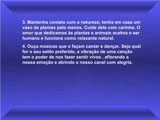 3. Mantenha contato com a natureza; tenha em casa um 
vaso de plantas pelo menos. Cuide dele com carinho. O 
amor que dedicamos às plantas e animais acalma o ser 
humano e funciona como relaxante natural.
4. Ouça músicas que o façam cantar e dançar. Seja qual 
for o seu estilo preferido, a vibração de uma canção 
tem o poder de nos fazer sentir vivos , aflorando a 
nossa emoção e abrindo o nosso canal com alegria.
 