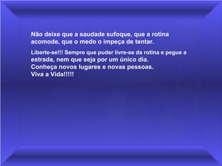 Não deixe que a saudade sufoque, que a rotina 
acomode, que o medo o impeça de tentar. 
Liberte-se!!! Sempre que puder livre-se da rotina e pegue a 
estrada, nem que seja por um único dia.              
Conheça novos lugares e novas pessoas.                   
Viva a Vida!!!!!
 