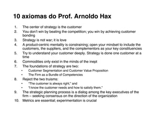 10 axiomas do Prof. Arnoldo Hax
1.   The center of strategy is the customer
2.   You donʼt win by beating the competition; you win by achieving customer
     bonding
3.   Strategy is not war; it is love
4.   A product-centric mentality is constraining; open your mindset to include the
     customers, the suppliers, and the complementors as your key constituencies
5.   Try to understand your customer deeply. Strategy is done one customer at a
     time
6.   Commodities only exist in the minds of the inept
7.   The foundations of strategy are two:
     •   Customer Segmentation and Customer Value Proposition
     •   The Firm as a Bundle of Competencies
8.   Reject the two truisms:
     •   “The customer is always right,” and
                                 right,”
     •   “I know the customer needs and how to satisfy them.”
                                                       them.”
9.  The strategic planning process is a dialog among the key executives of the
    ﬁrm – seeking consensus on the direction of the organization
10. Metrics are essential; experimentation is crucial
 