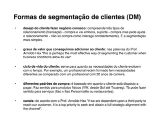 Formas de segmentação de clientes (DM)
•   desejo do cliente fazer negócio conosco: compreende três tipos de
                                    conosco:               três
    relecionamento (transação - compra e vai embora, suporte - compra mas pede ajuda
                                             embora,
    e relacionamento - não só compra como interage constantemente). É a segmentação
                                                   constantemente).
    mais simples.

•   graus de valor que conseguimos adicionar ao cliente: nas palavras do Prof.
                                                      cliente:
    Arnoldo Hax "this is perhaps the most effective way of segmenting the customer when
    business conditions allow its use".

•   ciclo de vida do cliente: serve para quando as necessidades do cliente evoluem
                     cliente:
    com o tempo. Por exemplo, um proﬁssional recém formado tem necessidades
                      exemplo,                recém
    diferentes se comparado com um proﬁssional com 20 anos de carreira.
                                                                carreira.

•   diferentes padrões de compra: é baseado em quanto o cliente está disposto a
                             compra:
    pagar. Faz sentido para produtos físicos (VW, desde Gol até Touareg). Tb pode fazer
    pagar.                                                        Touareg).
    sentido para serviços (Itaú x Itaú Personnalite ou restaurantes).
                                                       restaurantes).

•   canais: de acordo com o Prof. Arnoldo Hax "if we are dependent upon a third party to
    canais:
    reach our customer, it is a top priority to seek and obtain a full strategic alignment with
    the channel".
 