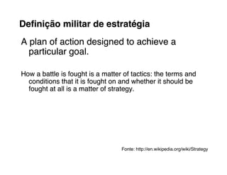 Deﬁnição militar de estratégia
A plan of action designed to achieve a
  particular goal.

How a battle is fought is a matter of tactics: the terms and
  conditions that it is fought on and whether it should be
  fought at all is a matter of strategy.




                                  Fonte: http://en.wikipedia.org/wiki/Strategy
                                  Fonte:
 