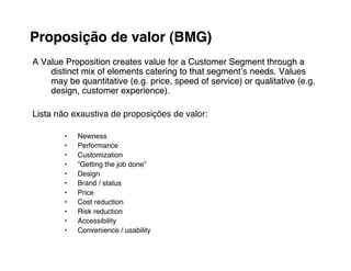 Proposição de valor (BMG)
A Value Proposition creates value for a Customer Segment through a
    distinct mix of elements catering to that segmentʼs needs. Values
    may be quantitative (e.g. price, speed of service) or qualitative (e.g.
    design, customer experience).

Lista não exaustiva de proposições de valor:

        •   Newness
        •   Performance
        •   Customization
        •   “Getting the job done”
        •   Design
        •   Brand / status
        •   Price
        •   Cost reduction
        •   Risk reduction
        •   Accessibility
        •   Convenience / usability
 