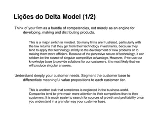 Lições do Delta Model (1/2)
Think of your firm as a bundle of competencies, not merely as an engine for
     developing, making and distributing products.

        This is a major switch in mindset. So many firms are frustrated, particularly with
        the low returns that they get from their technology investments, because they
        tend to apply that technology strictly to the development of new products or to
        making them more efficient. Because of the pervasive nature of technology, it can
        seldom be the source of singular competitive advantage. However, if we use our
        knowledge base to provide solutions for our customers, it is most likely that we
        will produce singular answers.


Understand deeply your customer needs. Segment the customer base to
    differentiate meaningful value propositions to each customer tier.

        This is another task that sometimes is neglected in the business world.
        Companies tend to give much more attention to their competitors than to their
        customers. It is much easier to search for sources of growth and profitability once
        you understand in a granular way your customer base.
 