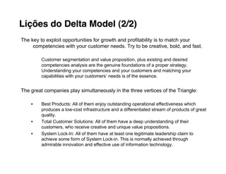 Lições do Delta Model (2/2)
The key to exploit opportunities for growth and profitability is to match your
     competencies with your customer needs. Try to be creative, bold, and fast.

         Customer segmentation and value proposition, plus existing and desired
         competencies analysis are the genuine foundations of a proper strategy.
         Understanding your competencies and your customers and matching your
         capabilities with your customers’ needs is of the essence.


The great companies play simultaneously in the three vertices of the Triangle:

    •    Best Products: All of them enjoy outstanding operational effectiveness which
         produces a low-cost infrastructure and a differentiated stream of products of great
         quality.
    •    Total Customer Solutions: All of them have a deep understanding of their
         customers, who receive creative and unique value propositions.
    •    System Lock-In: All of them have at least one legitimate leadership claim to
         achieve some form of System Lock-in. This is normally achieved through
         admirable innovation and effective use of information technology.
 