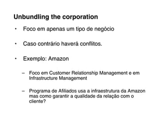Unbundling the corporation
•   Foco em apenas um tipo de negócio

•   Caso contrário haverá conﬂitos.

•   Exemplo: Amazon

    – Foco em Customer Relationship Management e em
      Infrastructure Management

    – Programa de Aﬁliados usa a infraestrutura da Amazon
      mas como garantir a qualidade da relação com o
      cliente?
 