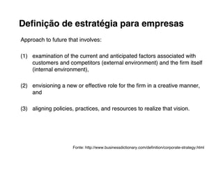 Deﬁnição de estratégia para empresas
Approach to future that involves:

(1) examination of the current and anticipated factors associated with
    customers and competitors (external environment) and the ﬁrm itself
    (internal environment),

(2) envisioning a new or effective role for the ﬁrm in a creative manner,
    and

(3) aligning policies, practices, and resources to realize that vision.




                     Fonte: http://www.businessdictionary.com/deﬁnition/corporate-strategy.html
 