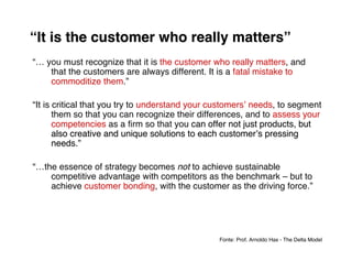 “It is the customer who really matters”
“… you must recognize that it is the customer who really matters, and
    that the customers are always different. It is a fatal mistake to
    commoditize them.”

“It is critical that you try to understand your customersʼ needs, to segment
       them so that you can recognize their differences, and to assess your
       competencies as a ﬁrm so that you can offer not just products, but
       also creative and unique solutions to each customerʼs pressing
       needs.”

“…the essence of strategy becomes not to achieve sustainable
    competitive advantage with competitors as the benchmark – but to
    achieve customer bonding, with the customer as the driving force.”




                                                 Fonte: Prof. Arnoldo Hax - The Delta Model
 