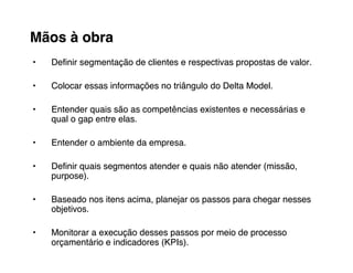 Mãos à obra
•   Deﬁnir segmentação de clientes e respectivas propostas de valor.

•   Colocar essas informações no triângulo do Delta Model.

•   Entender quais são as competências existentes e necessárias e
    qual o gap entre elas.

•   Entender o ambiente da empresa.

•   Deﬁnir quais segmentos atender e quais não atender (missão,
    purpose).

•   Baseado nos itens acima, planejar os passos para chegar nesses
    objetivos.

•   Monitorar a execução desses passos por meio de processo
    orçamentário e indicadores (KPIs).
 