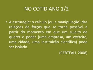 NO COTIDIANO 1/2 
•A estratégia: o cálculo (ou a manipulação) das relações de forças que se torna possível a partir do momento em que um sujeito de querer e poder (uma empresa, um exército, uma cidade, uma instituição científica) pode ser isolado. 
(CERTEAU, 2008) 
 