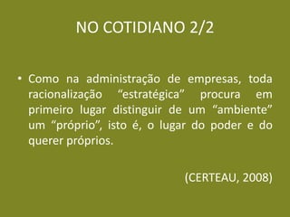 NO COTIDIANO 2/2 
•Como na administração de empresas, toda racionalização “estratégica” procura em primeiro lugar distinguir de um “ambiente” um “próprio”, isto é, o lugar do poder e do querer próprios. 
(CERTEAU, 2008) 
 