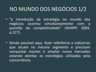NO MUNDO DOS NEGÓCIOS 1/2 
•“a introdução da estratégia no mundo dos negócios ocorreu simultaneamente com a questão da competitividade” (WHIPP, 2004, p.227). 
•Sendo possível aqui, fazer referência a indústrias que atuam no mesmo segmento e precisam conquistar manter e ampliar novos mercados estando atentas as estratégias utilizadas pela concorrência.  