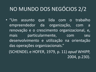 NO MUNDO DOS NEGÓCIOS 2/2 
•“Um assunto que lida com o trabalho empreendedor da organização, com a renovação e o crescimento organizacional, e, mais particularmente, com seu desenvolvimento e utilização na orientação das operações organizacionais.” 
(SCHENDEL e HOFER, 1979, p. 11) apud WHIPP, 2004, p.230). 
 