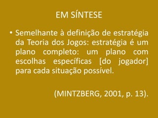 EM SÍNTESE 
•Semelhante à definição de estratégia da Teoria dos Jogos: estratégia é um plano completo: um plano com escolhas específicas [do jogador] para cada situação possível. 
(MINTZBERG, 2001, p. 13).  