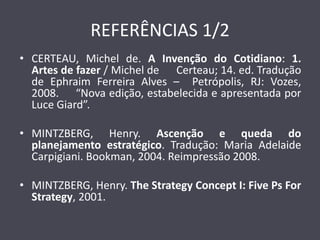 REFERÊNCIAS 1/2 
•CERTEAU, Michel de. A Invenção do Cotidiano: 1. Artes de fazer / Michel de Certeau; 14. ed. Tradução de Ephraim Ferreira Alves – Petrópolis, RJ: Vozes, 2008. “Nova edição, estabelecida e apresentada por Luce Giard”. 
•MINTZBERG, Henry. Ascenção e queda do planejamento estratégico. Tradução: Maria Adelaide Carpigiani. Bookman, 2004. Reimpressão 2008. 
•MINTZBERG, Henry. The Strategy Concept I: Five Ps For Strategy, 2001. 
 