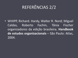 REFERÊNCIAS 2/2 
•WHIPP, Richard. Hardy, Walter R. Nord; Miguel Caldas, Roberto Fachin, Tânia Fischer organizadores da edição brasileira. Handbook de estudos organizacionais – São Paulo: Atlas, 2004. 
